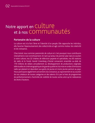 02   Responsabilité d’entreprise 2010-2011




Notre apport en                           culture
    et à nos                            communautés
           Partenaire de la culture
           La culture est à la fois l’âme et l’identité d’un peuple. Elle rapproche les individus,
           elle favorise l’épanouissement des collectivités et agit comme moteur de créativité
           et de croissance.

           Chez Astral, nous sommes passionnés de culture et c’est pourquoi nous contribuons
           intensément à son enrichissement. En tant qu’acteur de premier plan dans le soutien
           à notre culture, nos 22 chaînes de télévision payante et spécialisée, nos 83 stations
           de radio et le Fonds Harold Greenberg d’Astral consacrent ensemble au-delà de
           170 millions de dollars annuellement au développement de productions originales
           télévisuelles et cinématographiques de grande qualité et à la mise en ondes d’émissions
           radio qui plaisent et répondent aux goûts de jeunes et moins jeunes partout au pays.
           Nous participons également activement à la croissance, au rayonnement et au soutien
           de nos créateurs de toutes catégories et des talents d’ici par le biais de programmes
           de perfectionnement, d’activités de visibilité de toutes sortes ainsi qu’en redevances
           de droits d’auteurs.
 