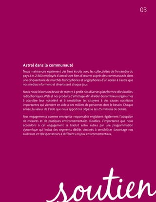 03




Astral dans la communauté
Nous maintenons également des liens étroits avec les collectivités de l’ensemble du
pays. Les 2 800 employés d’Astral sont fiers d’œuvrer auprès des communautés dans
une cinquantaine de marchés francophones et anglophones d’un océan à l’autre que
nos médias informent et divertissent chaque jour.

Nous nous faisons un devoir de mettre à profit nos diverses plateformes télévisuelles,
radiophoniques, Web et nos produits d’affichage afin d’aider de nombreux organismes
à accroître leur notoriété et à sensibiliser les citoyens à des causes sociétales
importantes qui viennent en aide à des milliers de personnes dans le besoin. Chaque
année, la valeur de l’aide que nous apportons dépasse les 25 millions de dollars.

Nos engagements comme entreprise responsable englobent également l’adoption
de mesures et de pratiques environnementales durables. L’importance que nous
accordons à cet engagement se traduit entre autres par une programmation
dynamique qui inclut des segments dédiés destinés à sensibiliser davantage nos
auditeurs et téléspectateurs à différents enjeux environnementaux.
 