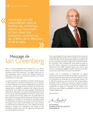 04      Responsabilité d’entreprise 2010-2011




«   Astral joue un rôle
    prépondérant dans le
    soutien des nombreux
    talents qui façonnent
    et font vibrer nos
    industries canadiennes
    du cinéma, de la télévision
    et de la radio.
                                                       »
       Message de                                                   Nous croyons également que l’essence même de notre culture est
                                                                    inextricablement liée à la santé et à la vitalité de nos collectivités


Ian Greenberg                                                       et de notre milieu. En tant qu’entreprise média, nous disposons du
                                                                    pouvoir extraordinaire d’aider les organismes caritatifs à accroître
                                                                    leur notoriété, à faire connaître leur cause auprès du public et,
                                                                    par le fait même, à optimiser le succès de leurs campagnes de
                                                                    financement. Nos 2 800 employés répartis dans tout le pays
Dans un univers médiatique qui se transforme à un rythme            sont aussi activement engagés à soutenir diverses causes dans
effréné, le développement et la promotion de notre culture          chacune des collectivités où nous sommes présents.
retiennent toute notre attention. À cet égard, Astral joue un
rôle prépondérant dans le soutien des nombreux talents qui          Comme vous le constaterez en parcourant ce rapport
façonnent et font vibrer nos industries canadiennes du cinéma,      d’activités, nous sommes très fiers de contribuer concrètement à
de la télévision et de la radio.                                    l’épanouissement de notre culture et de notre identité. Le succès
                                                                    et la popularité de l’ensemble de nos propriétés médias sont
Le système canadien de radiodiffusion permet à Astral de jouer      le reflet de la passion qui nous anime et d’une programmation
un rôle essentiel en matière de diversité des voix et d’assurer     diversifiée, riche et vibrante qui répond aux goûts de millions
une place importante aux créateurs indépendants. Au fil des ans,    de Canadiens. Par notre soutien et en diffusant des productions
nous avons créé des programmes innovateurs afin d’offrir à nos      canadiennes de qualité sur l’ensemble de nos chaînes, nous
téléspectateurs, cinéphiles et auditeurs des contenus des plus      offrons aussi une visibilité considérable aux talents d’ici sur nos
divertissants. Qu’il s’agisse de longs métrages, d’émissions de     multiples plateformes.
télévision, de vidéoclips ou de documentaires percutants, Astral
est l’un des plus importants bailleurs de fonds du secteur privé.   Bonne lecture !
Nous sommes fiers de faire équipe avec les producteurs les
plus inventifs et les plus brillants du pays en finançant chacune
des étapes de conception et de production des projets, allant
de l’élaboration du scénario à la promotion. Dans le monde de
la musique et de la radio, Astral continue sans cesse d’innover
et a lancé avec des partenaires plus d’une vingtaine de projets     Ian Greenberg
destinés à soutenir des compositeurs, des auteurs et des            Président et chef de la direction
interprètes canadiens, ainsi que des organismes évoluant dans       Astral Media inc.
les communautés autochtones.
 