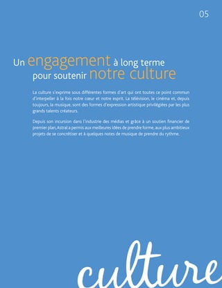 05




Un   engagement à long terme
      pour soutenir notre culture
     La culture s’exprime sous différentes formes d’art qui ont toutes ce point commun
     d’interpeller à la fois notre cœur et notre esprit. La télévision, le cinéma et, depuis
     toujours, la musique, sont des formes d’expression artistique privilégiées par les plus
     grands talents créateurs.

     Depuis son incursion dans l’industrie des médias et grâce à un soutien financier de
     premier plan, Astral a permis aux meilleures idées de prendre forme, aux plus ambitieux
     projets de se concrétiser et à quelques notes de musique de prendre du rythme.
 