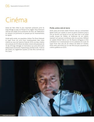 06          Responsabilité d’entreprise 2010-2011




      Cinéma
      Astral est fière d’être le plus important partenaire privé du          Piché, entre ciel et terre
      long métrage au pays, en français et en anglais. Nous finançons
                                                                             Piché, entre ciel et terre relate l’histoire vraie du commandant
      chacune des étapes de la production de films, de l’élaboration
                                                                             Robert Piché, qui a piloté un avion en panne d’essence jusqu’à
      du scénario à la promotion, en passant par les investissements
                                                                             l’île de Terceira, aux Açores et qui doit faire face à son passé
      en capital.
                                                                             trouble lorsque les médias, au lendemain de son exploit,
      Année après année, nos populaires chaînes The Movie Network            exposent son parcours tumultueux dans les journaux. Mettant
      et Super Écran ont accru leurs investissements dans notre              en vedette Michel Côté et son fils Maxime LeFlaguais, le film
      cinéma. Au cours de l’exercice financier 2010, ces deux chaînes        a bénéficié d’un investissement et d’un préachat de la part de
      ont versé plus de 50 millions de dollars. Astral a été partenaire de   Super Écran. Avec plus de 3,6 millions de dollars en recettes,
      16 des 20 longs métrages en nomination aux Jutra 2010, dont            Piché, entre ciel et terre fut l’un des films les plus populaires du
      Dédé à travers les brumes, Polytechnique, De Père en flic, 5150 rue    cinéma québécois en 2010.
      des Ormes, et a également soutenu 22 des films nommés aux
      Prix Génie.




                                                                                                                                                    Crédit photo : Bertrand Calmeau




Piché, entre ciel et terre
 
