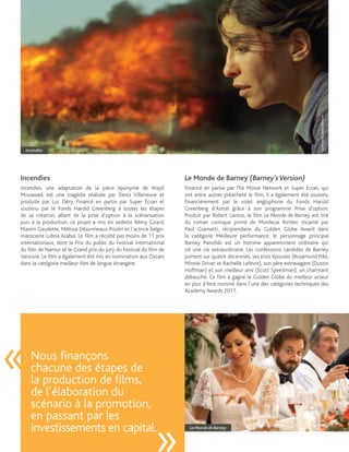 Crédit photo : Denis Villeneuve
    Incendies




Incendies                                                          Le Monde de Barney (Barney’s Version)
Incendies, une adaptation de la pièce éponyme de Wajdi             Financé en partie par The Movie Network et Super Écran, qui
Mouawad, est une tragédie réalisée par Denis Villeneuve et         ont entre autres préacheté le film, il a également été soutenu
produite par Luc Déry. Financé en partie par Super Écran et        financièrement par le volet anglophone du Fonds Harold
soutenu par le Fonds Harold Greenberg à toutes les étapes          Greenberg d’Astral grâce à son programme Prise d’option.
de sa création, allant de la prise d’option à la scénarisation     Produit par Robert Lantos, le film Le Monde de Barney est tiré
puis à la production, ce projet a mis en vedette Rémy Girard,      du roman comique primé de Mordecai Richler. Incarné par
Maxim Gaudette, Mélissa Désormeaux-Poulin et l’actrice belgo-      Paul Giamatti, récipiendaire du Golden Globe Award dans
marocaine Lubna Azabal. Le film a récolté pas moins de 11 prix     la catégorie Meilleure performance, le personnage principal
internationaux, dont le Prix du public du Festival international   Barney Panofski est un homme apparemment ordinaire qui
du film de Namur et le Grand prix du Jury du Festival du film de   vit une vie extraordinaire. Les confessions candides de Barney
Varsovie. Le film a également été mis en nomination aux Oscars     portent sur quatre décennies, ses trois épouses (Rosamund Pike,
dans la catégorie meilleur film de langue étrangère.               Minnie Driver et Rachelle Lefevre), son père extravagant (Dustin
                                                                   Hoffman) et son meilleur ami (Scott Speedman), un charmant
                                                                   débauché. Ce film a gagné le Golden Globe du meilleur acteur
                                                                   en plus d’être nominé dans l’une des catégories techniques des
                                                                   Academy Awards 2011.




«     Nous finançons
      chacune des étapes de
      la production de films,
      de l’élaboration du
      scénario à la promotion,
      en passant par les
      investissements en capital.                                    Le Monde de Barney
 