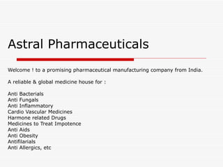 Astral Pharmaceuticals Welcome ! to a promising pharmaceutical manufacturing company from India. A reliable & global medicine house for : Anti Bacterials  Anti Fungals  Anti Inflammatory  Cardio Vascular Medicines  Harmone related Drugs  Medicines to Treat Impotence  Anti Aids  Anti Obesity  Antifilarials  Anti Allergics, etc 