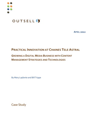 APRIL 2012




PRACTICAL INNOVATION AT CHAINES TELE ASTRAL
GROWING A DIGITAL MEDIA BUSINESS WITH CONTENT
MANAGEMENT STRATEGIES AND TECHNOLOGIES




By Mary Laplante and Bill Trippe




Case Study
 