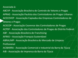 Associada à:
ABCVP - Associação Brasileira de Controle de Vetores e Pragas
APRAG - Associação Paulista dos Controladores de Pragas Urbanas
ACECOVEP - Associação Capixaba das Empresas Controladoras de
Vetores e Pragas
ACECOP - Associação Cearense dos Controladores de Pragas
ACPDF - Associação dos Controladores de Pragas do Distrito Federal
ABF - Associação Brasileira de Franchising
AFRAS – Associação Franquia Sustentável
ABRALIMP - Associação Brasileira do Mercado de Limpeza
Profissional
ACIBARRA - Associação Comercial e Industrial da Barra da Tijuca
AIB - Associação de Imprensa da Barra da Tijuca
 