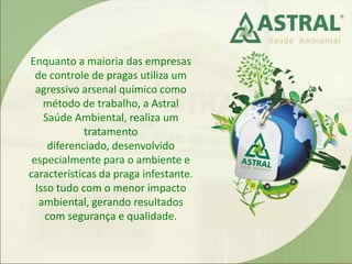 Enquanto a maioria das empresas
de controle de pragas utiliza um
agressivo arsenal químico como
método de trabalho, a Astral
Saúde Ambiental, realiza um
tratamento
diferenciado, desenvolvido
especialmente para o ambiente e
características da praga infestante.
Isso tudo com o menor impacto
ambiental, gerando resultados
com segurança e qualidade.
 