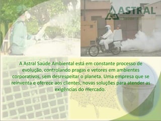 A Astral Saúde Ambiental está em constante processo de
evolução, controlando pragas e vetores em ambientes
corporativos, sem desrespeitar o planeta. Uma empresa que se
reinventa e oferece aos clientes, novas soluções para atender as
exigências do mercado.
 