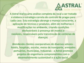 A Astral realiza uma análise completa do local a ser tratado
e elabora a estratégia correta de controle de pragas para
cada caso. Esta estratégia abrange o manejo consciente, a
aplicação de técnicas e produtos, além de melhorias e
modificações no ambiente, criando condições
desfavoráveis à presença de insetos e
roedores, responsáveis pela transmissão de centenas de
doenças.
Atendendo clientes coorporativos de diversos setores -
hotéis, hospitais, escolas, meios de transporte, armazéns
portuários, municípios, Indústrias - a Astral promove
projetos de engenharia comprometidos com o
desenvolvimento sustentável e a ação social.
 