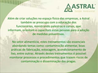 Além de criar soluções no espaço físico das empresas, a Astral
também se preocupa com a educação dos
funcionários, ministrando palestras e cursos, que
informam, orientam e capacitam estas pessoas para a adoção
de medidas preventivas.
No setor alimentício, estes treinamentos são essenciais
abordando temas como: contaminação alimentar, boas
práticas de fabricação, estocagem, acondicionamento de
lixo, entre outras. Através destes treinamentos é possível
monitorar processos e procedimentos que trazem riscos de
contaminação e disseminação das pragas.
 
