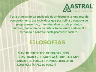 É esta otimização da qualidade do ambiente e a mudança de
comportamento dos indivíduos que possibilita o controle de
pragas preventivo, minimizando o uso de produtos
químicos, cuidando da manutenção da saúde ambiental e
tornando o controle ecologicamente correto.
FILOSOFIAS
• MANEJO INTEGRADO DE PRAGAS (MIP)
• BOAS PRATICAS DE FABRICAÇÃO (BPF Ou GMP)
• ANALISE DE PERIGO E PONTOS CRITICOS DE
CONTROLE (APPCC ou HACCP)
 