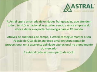 A Astral opera uma rede de unidades franqueadas, que atendem
todo o território nacional, e exterior, sendo a única empresa do
setor a deter e exportar tecnologia para o 1º mundo.
Através de auditorias de campo, a Astral consegue manter o seu
Padrão de Qualidade, gerando uma estrutura capaz de
proporcionar uma excelente agilidade operacional no atendimento
do mercado.
É a Astral cada vez mais perto de você!
 