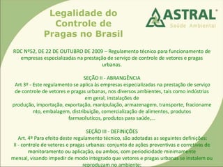 Legalidade do
Controle de
Pragas no Brasil
RDC Nº52, DE 22 DE OUTUBRO DE 2009 – Regulamento técnico para funcionamento de
empresas especializadas na prestação de serviço de controle de vetores e pragas
urbanas.
SEÇÃO II - ABRANGÊNCIA
Art 3º - Este regulamento se aplica às empresas especializadas na prestação de serviço
de controle de vetores e pragas urbanas, nos diversos ambientes, tais como indústrias
em geral, instalações de
produção, importação, exportação, manipulação, armazenagem, transporte, fracioname
nto, embalagem, distribuição, comercialização de alimentos, produtos
farmacêuticos, produtos para saúde,...
SEÇÃO III - DEFINIÇÕES
Art. 4º Para efeito deste regulamento técnico, são adotadas as seguintes definições:
II - controle de vetores e pragas urbanas: conjunto de ações preventivas e corretivas de
monitoramento ou aplicação, ou ambos, com periodicidade minimamente
mensal, visando impedir de modo integrado que vetores e pragas urbanas se instalem ou
reproduzam no ambiente;
 