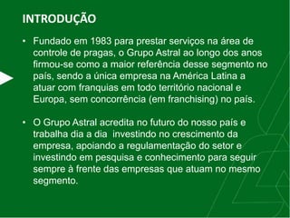 INTRODUÇÃO
• Fundado em 1983 para prestar serviços na área de
controle de pragas, o Grupo Astral ao longo dos anos
firmou-se como a maior referência desse segmento no
país, sendo a única empresa na América Latina a
atuar com franquias em todo território nacional e
Europa, sem concorrência (em franchising) no país.
• O Grupo Astral acredita no futuro do nosso país e
trabalha dia a dia investindo no crescimento da
empresa, apoiando a regulamentação do setor e
investindo em pesquisa e conhecimento para seguir
sempre à frente das empresas que atuam no mesmo
segmento.
 