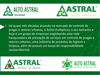 • Há quase três décadas atuando no mercado de controle de
pragas e vetores urbanos, a Astral multiplicou o seu tamanho e
hoje é um grupo de empresas englobando uma rede
franqueadora de prestação de serviços em controle de pragas e
vetores urbanos, uma indústria de produtos de higiene e
limpeza, além de possuir um braço de responsabilidade
socioambiental.
 