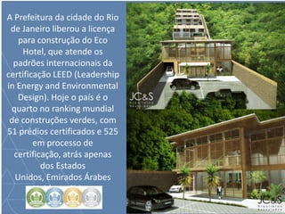A Prefeitura da cidade do Rio
de Janeiro liberou a licença
para construção do Eco
Hotel, que atende os
padrões internacionais da
certificação LEED (Leadership
in Energy and Environmental
Design). Hoje o país é o
quarto no ranking mundial
de construções verdes, com
51 prédios certificados e 525
em processo de
certificação, atrás apenas
dos Estados
Unidos, Emirados Árabes
Unidos e China.
 