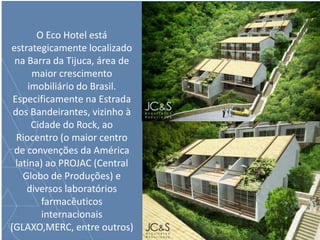 O Eco Hotel está
estrategicamente localizado
na Barra da Tijuca, área de
maior crescimento
imobiliário do Brasil.
Especificamente na Estrada
dos Bandeirantes, vizinho à
Cidade do Rock, ao
Riocentro (o maior centro
de convenções da América
latina) ao PROJAC (Central
Globo de Produções) e
diversos laboratórios
farmacêuticos
internacionais
(GLAXO,MERC, entre outros)
 