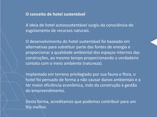 O conceito de hotel sustentável
A ideia de hotel autossustentável surgiu da consciência do
esgotamento de recursos naturais.
O desenvolvimento do hotel sustentável foi baseado em
alternativas para substituir parte das fontes de energia e
proporcionar a qualidade ambiental dos espaços internos das
construções, ao mesmo tempo proporcionando o verdadeiro
contato com o meio ambiente (natureza).
Implantado em terreno privilegiado por sua fauna e flora, o
hotel foi pensado de forma a não causar danos ambientais e a
ter maior eficiência econômica, indo da construção à gestão
do empreendimento.
Desta forma, acreditamos que podemos contribuir para um
Rio melhor.
 