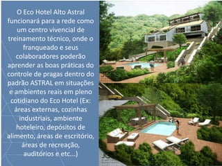 O Eco Hotel Alto Astral
funcionará para a rede como
um centro vivencial de
treinamento técnico, onde o
franqueado e seus
colaboradores poderão
aprender as boas práticas do
controle de pragas dentro do
padrão ASTRAL em situações
e ambientes reais em pleno
cotidiano do Eco Hotel (Ex:
áreas externas, cozinhas
industriais, ambiente
hoteleiro, depósitos de
alimento, áreas de escritório,
áreas de recreação,
auditórios e etc...)
 
