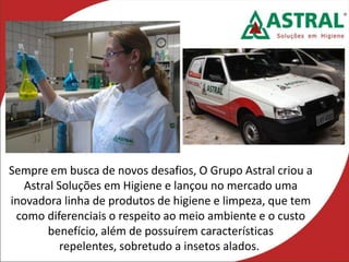 Sempre em busca de novos desafios, O Grupo Astral criou a
Astral Soluções em Higiene e lançou no mercado uma
inovadora linha de produtos de higiene e limpeza, que tem
como diferenciais o respeito ao meio ambiente e o custo
benefício, além de possuírem características
repelentes, sobretudo a insetos alados.
 