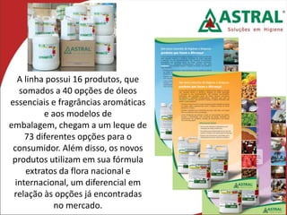 A linha possui 16 produtos, que
somados a 40 opções de óleos
essenciais e fragrâncias aromáticas
e aos modelos de
embalagem, chegam a um leque de
73 diferentes opções para o
consumidor. Além disso, os novos
produtos utilizam em sua fórmula
extratos da flora nacional e
internacional, um diferencial em
relação às opções já encontradas
no mercado.
 