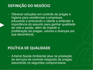 DEFINIÇÃO DO NEGÓCIO
• Oferecer soluções em controle de pragas e
higiene para residências e empresas,
educando e ensinando o cliente a entender a
importância do assunto para ganhar qualidade
de vida e saúde, além de impedir a
proliferação de pragas, vetores e doenças por
sua decorrência.
POLÍTICA DE QUALIDADE
• A Astral Saúde Ambiental atua na prestação
de serviços de controle integrado de pragas,
assumindo os seguintes compromissos:
 