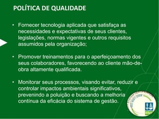 POLÍTICA DE QUALIDADE
• Fornecer tecnologia aplicada que satisfaça as
necessidades e expectativas de seus clientes,
legislações, normas vigentes e outros requisitos
assumidos pela organização;
• Promover treinamentos para o aperfeiçoamento dos
seus colaboradores, favorecendo ao cliente mão-de-
obra altamente qualificada.
• Monitorar seus processos, visando evitar, reduzir e
controlar impactos ambientais significativos,
prevenindo a poluição e buscando a melhoria
contínua da eficácia do sistema de gestão.
 
