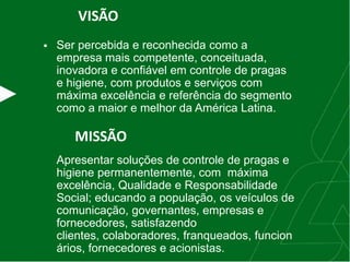 VISÃO
 Ser percebida e reconhecida como a
empresa mais competente, conceituada,
inovadora e confiável em controle de pragas
e higiene, com produtos e serviços com
máxima excelência e referência do segmento
como a maior e melhor da América Latina.
MISSÃO
Apresentar soluções de controle de pragas e
higiene permanentemente, com máxima
excelência, Qualidade e Responsabilidade
Social; educando a população, os veículos de
comunicação, governantes, empresas e
fornecedores, satisfazendo
clientes, colaboradores, franqueados, funcion
ários, fornecedores e acionistas.
 