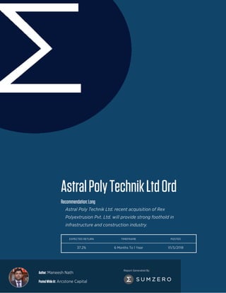 Author: Maneesh Nath
PostedWhileAt: Arcstone Capital
Report Generated By
AstralPolyTechnikLtdOrd
Recommendation:Long
Astral Poly Technik Ltd. recent acquisition of Rex
Polyextrusion Pvt. Ltd. will provide strong foothold in
infrastructure and construction industry.
EXPECTED RETURN TIMEFRAME POSTED
37.2% 6 Months To 1 Year 10/5/2018
 