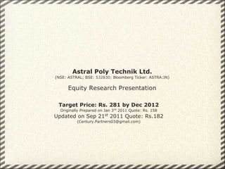 Astral Poly Technik Ltd.
(NSE: ASTRAL; BSE: 532830; Bloomberg Ticker: ASTRA:IN)


      Equity Research Presentation

 Target Price: Rs. 281 by Dec 2012
  Originally Prepared on Jan 3rd 2011 Quote: Rs. 158
Updated on Sep 21st 2011 Quote: Rs.182
          (Century.Partners03@gmail.com)
 