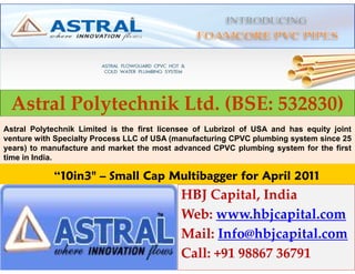 Astral Polytechnik Ltd. (BSE: 532830)
Astral Polytechnik Limited is the first licensee of Lubrizol of USA and has equity joint
venture with Specialty Process LLC of USA (manufacturing CPVC plumbing system since 25
years) to manufacture and market the most advanced CPVC plumbing system for the first
time in India.

            “10in3" – Small Cap Multibagger for April 2011
                                            HBJ Capital, India
                                            Web: www.hbjcapital.com
                                            Mail: Info@hbjcapital.com
                                            Call: +91 98867 36791
 