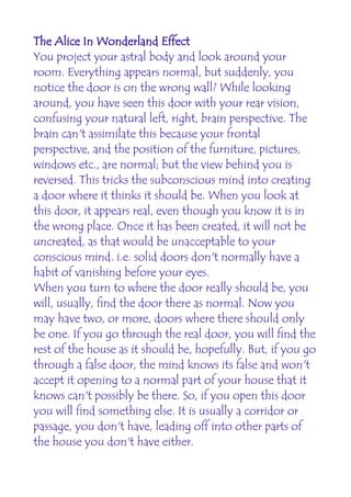 The Alice In Wonderland Effect
You project your astral body and look around your
room. Everything appears normal, but suddenly, you
notice the door is on the wrong wall? While looking
around, you have seen this door with your rear vision,
confusing your natural left, right, brain perspective. The
brain can't assimilate this because your frontal
perspective, and the position of the furniture, pictures,
windows etc., are normal; but the view behind you is
reversed. This tricks the subconscious mind into creating
a door where it thinks it should be. When you look at
this door, it appears real, even though you know it is in
the wrong place. Once it has been created, it will not be
uncreated, as that would be unacceptable to your
conscious mind. i.e. solid doors don't normally have a
habit of vanishing before your eyes.
When you turn to where the door really should be, you
will, usually, find the door there as normal. Now you
may have two, or more, doors where there should only
be one. If you go through the real door, you will find the
rest of the house as it should be, hopefully. But, if you go
through a false door, the mind knows its false and won't
accept it opening to a normal part of your house that it
knows can't possibly be there. So, if you open this door
you will find something else. It is usually a corridor or
passage, you don't have, leading off into other parts of
the house you don't have either.
 