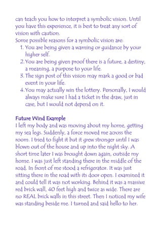 can teach you how to interpret a symbolic vision. Until
you have this experience, it is best to treat any sort of
vision with caution.
Some possible reasons for a symbolic vision are:
   1. You are being given a warning or guidance by your
      higher self.
   2.You are being given proof there is a future, a destiny,
      a meaning, a purpose to your life.
   3. The sign post of this vision may mark a good or bad
      event in your life.
   4.You may actually win the lottery. Personally, I would
      always make sure I had a ticket in the draw, just in
      case, but I would not depend on it.

Future Wind Example
I left my body and was moving about my home, getting
my sea legs. Suddenly, a force moved me across the
room. I tried to fight it but it grew stronger until I was
blown out of the house and up into the night sky. A
short time later I was brought down again, outside my
home. I was just left standing there in the middle of the
road. In front of me stood a refrigerator. It was just
sitting there in the road with its door open. I examined it
and could tell it was not working. Behind it was a massive
red brick wall, 40 feet high and twice as wide. There are
no REAL brick walls in this street. Then I noticed my wife
was standing beside me. I turned and said hello to her.
 