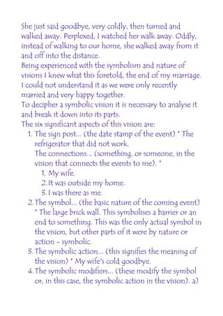 She just said goodbye, very coldly, then turned and
walked away. Perplexed, I watched her walk away. Oddly,
instead of walking to our home, she walked away from it
and off into the distance.
Being experienced with the symbolism and nature of
visions I knew what this foretold, the end of my marriage.
I could not understand it as we were only recently
married and very happy together.
To decipher a symbolic vision it is necessary to analyse it
and break it down into its parts.
The six significant aspects of this vision are:
   1. The sign post... (the date stamp of the event) * The
      refrigerator that did not work.
      The connections... (something, or someone, in the
      vision that connects the events to me). *
         1. My wife.
         2.It was outside my home.
         3. I was there as me.
   2.The symbol... (the basic nature of the coming event)
      * The large brick wall. This symbolises a barrier or an
      end to something. This was the only actual symbol in
      the vision, but other parts of it were by nature or
      action - symbolic.
   3. The symbolic action... (this signifies the meaning of
      the vision) * My wife's cold goodbye.
   4.The symbolic modifiers... (these modify the symbol
      or, in this case, the symbolic action in the vision). a)
 