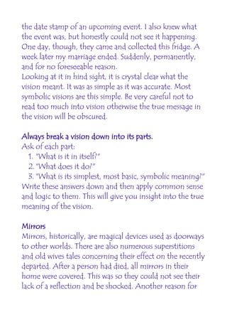the date stamp of an upcoming event. I also knew what
the event was, but honestly could not see it happening.
One day, though, they came and collected this fridge. A
week later my marriage ended. Suddenly, permanently,
and for no foreseeable reason.
Looking at it in hind sight, it is crystal clear what the
vision meant. It was as simple as it was accurate. Most
symbolic visions are this simple. Be very careful not to
read too much into vision otherwise the true message in
the vision will be obscured.

Always break a vision down into its parts.
Ask of each part:
  1. "What is it in itself?"
  2."What does it do?"
  3. "What is its simplest, most basic, symbolic meaning?"
Write these answers down and then apply common sense
and logic to them. This will give you insight into the true
meaning of the vision.

Mirrors
Mirrors, historically, are magical devices used as doorways
to other worlds. There are also numerous superstitions
and old wives tales concerning their effect on the recently
departed. After a person had died, all mirrors in their
home were covered. This was so they could not see their
lack of a reflection and be shocked. Another reason for
 