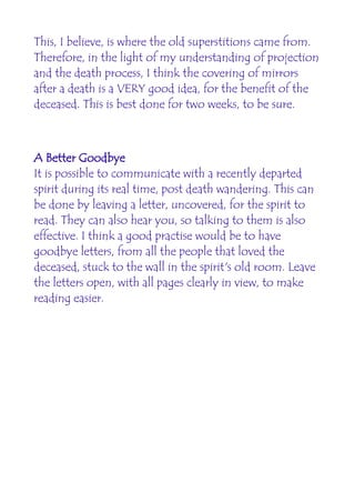 This, I believe, is where the old superstitions came from.
Therefore, in the light of my understanding of projection
and the death process, I think the covering of mirrors
after a death is a VERY good idea, for the benefit of the
deceased. This is best done for two weeks, to be sure.



A Better Goodbye
It is possible to communicate with a recently departed
spirit during its real time, post death wandering. This can
be done by leaving a letter, uncovered, for the spirit to
read. They can also hear you, so talking to them is also
effective. I think a good practise would be to have
goodbye letters, from all the people that loved the
deceased, stuck to the wall in the spirit's old room. Leave
the letters open, with all pages clearly in view, to make
reading easier.
 