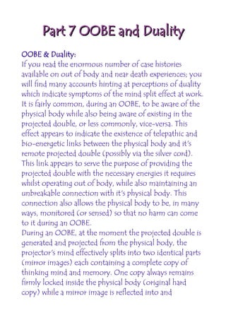 Part 7 OOBE and Duality
OOBE & Duality:
If you read the enormous number of case histories
available on out of body and near death experiences; you
will find many accounts hinting at perceptions of duality
which indicate symptoms of the mind split effect at work.
It is fairly common, during an OOBE, to be aware of the
physical body while also being aware of existing in the
projected double, or less commonly, vice-versa. This
effect appears to indicate the existence of telepathic and
bio-energetic links between the physical body and it's
remote projected double (possibly via the silver cord).
This link appears to serve the purpose of providing the
projected double with the necessary energies it requires
whilst operating out of body, while also maintaining an
unbreakable connection with it's physical body. This
connection also allows the physical body to be, in many
ways, monitored (or sensed) so that no harm can come
to it during an OOBE.
During an OOBE, at the moment the projected double is
generated and projected from the physical body, the
projector's mind effectively splits into two identical parts
(mirror images) each containing a complete copy of
thinking mind and memory. One copy always remains
firmly locked inside the physical body (original hard
copy) while a mirror image is reflected into and
 