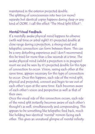maintained in the exterior projected double.
The splitting of consciousness into two (or more)
separate but identical copies happens during sleep or any
kind of OOBE. I call this effect "The Mind Split Effect":

Mental/Visual Feedback:
If a mentally awake physical mind happens to observe
(with real time or astral sight) it's projected double at
close range during a projection, a strong visual and
telepathic connection can form between them. This can
be a very disturbing experience and I don't recommend
this be tried for more than a few seconds at a time. The
awake physical mind (whilst a projection is in progress)
must see and be seen by it's projected double for this type
of connection to occur. Vision, seeing each other at the
same time, appears necessary for this type of connection
to occur. Once this happens, each side of the mind split,
physical and projected, connect and begin to see out of
each other's eyes at the same time. Each becomes aware
of each other's vision and perspective as well as that of
their own.
Once the visual side of this connection occurs, each side
of the mind split instantly becomes aware of each other's
thought's as well, simultaneously and compounding. This
appears to be something like telepathic feed back, much
like holding two identical 'mental' mirrors facing each
other. This gives an unnatural glimpse of mental infinity
 