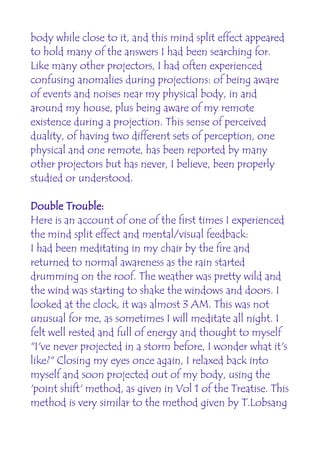 body while close to it, and this mind split effect appeared
to hold many of the answers I had been searching for.
Like many other projectors, I had often experienced
confusing anomalies during projections: of being aware
of events and noises near my physical body, in and
around my house, plus being aware of my remote
existence during a projection. This sense of perceived
duality, of having two different sets of perception, one
physical and one remote, has been reported by many
other projectors but has never, I believe, been properly
studied or understood.

Double Trouble:
Here is an account of one of the first times I experienced
the mind split effect and mental/visual feedback:
I had been meditating in my chair by the fire and
returned to normal awareness as the rain started
drumming on the roof. The weather was pretty wild and
the wind was starting to shake the windows and doors. I
looked at the clock, it was almost 3 AM. This was not
unusual for me, as sometimes I will meditate all night. I
felt well rested and full of energy and thought to myself
"I've never projected in a storm before, I wonder what it's
like?" Closing my eyes once again, I relaxed back into
myself and soon projected out of my body, using the
'point shift' method, as given in Vol 1 of the Treatise. This
method is very similar to the method given by T.Lobsang
 