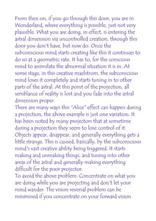 From then on, if you go through this door, you are in
Wonderland, where everything is possible, just not very
plausible. What you are doing, in effect, is entering the
astral dimension via uncontrolled creation, through this
door you don't have, but now do. Once the
subconscious mind starts creating like this it continues to
do so at a geometric rate. It has to, for the conscious
mind to assimilate the abnormal situation it is in. At
some stage, in this creative maelstrom, the subconscious
mind loses it completely and starts tuning in to other
parts of the astral. At this point of the projection, all
semblance of reality is lost and you fade into the astral
dimension proper.
There are many ways this "Alice" effect can happen during
a projection, the above example is just one variation. It
has been noted by many projectors that at sometime
during a projection they seem to lose control of it.
Objects appear, disappear, and generally everything gets a
little strange. This is caused, basically, by the subconscious
mind's vast creative ability being triggered. It starts
making and unmaking things, and tuning into other
areas of the astral and generally making everything
difficult for the poor projector.
To avoid the above problem: Concentrate on what you
are doing while you are projecting and don't let your
mind wander. The vision reversal problem can be
minimised if you concentrate on your forward vision
 