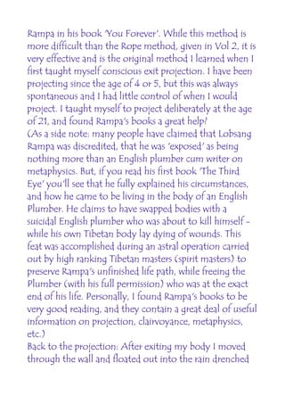 Rampa in his book 'You Forever'. While this method is
more difficult than the Rope method, given in Vol 2, it is
very effective and is the original method I learned when I
first taught myself conscious exit projection. I have been
projecting since the age of 4 or 5, but this was always
spontaneous and I had little control of when I would
project. I taught myself to project deliberately at the age
of 21, and found Rampa's books a great help?
(As a side note: many people have claimed that Lobsang
Rampa was discredited, that he was 'exposed' as being
nothing more than an English plumber cum writer on
metaphysics. But, if you read his first book 'The Third
Eye' you'll see that he fully explained his circumstances,
and how he came to be living in the body of an English
Plumber. He claims to have swapped bodies with a
suicidal English plumber who was about to kill himself -
while his own Tibetan body lay dying of wounds. This
feat was accomplished during an astral operation carried
out by high ranking Tibetan masters (spirit masters) to
preserve Rampa's unfinished life path, while freeing the
Plumber (with his full permission) who was at the exact
end of his life. Personally, I found Rampa's books to be
very good reading, and they contain a great deal of useful
information on projection, clairvoyance, metaphysics,
etc.)
Back to the projection: After exiting my body I moved
through the wall and floated out into the rain drenched
 