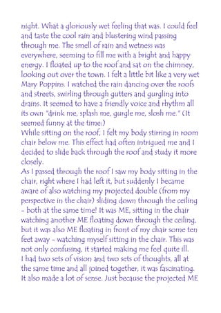 night. What a gloriously wet feeling that was. I could feel
and taste the cool rain and blustering wind passing
through me. The smell of rain and wetness was
everywhere, seeming to fill me with a bright and happy
energy. I floated up to the roof and sat on the chimney,
looking out over the town. I felt a little bit like a very wet
Mary Poppins. I watched the rain dancing over the roofs
and streets, swirling through gutters and gurgling into
drains. It seemed to have a friendly voice and rhythm all
its own "drink me, splash me, gurgle me, slosh me." (It
seemed funny at the time:)
While sitting on the roof, I felt my body stirring in room
chair below me. This effect had often intrigued me and I
decided to slide back through the roof and study it more
closely.
As I passed through the roof I saw my body sitting in the
chair, right where I had left it, but suddenly I became
aware of also watching my projected double (from my
perspective in the chair) sliding down through the ceiling
- both at the same time! It was ME, sitting in the chair
watching another ME floating down through the ceiling,
but it was also ME floating in front of my chair some ten
feet away - watching myself sitting in the chair. This was
not only confusing, it started making me feel quite ill.
I had two sets of vision and two sets of thoughts, all at
the same time and all joined together, it was fascinating.
It also made a lot of sense. Just because the projected ME
 