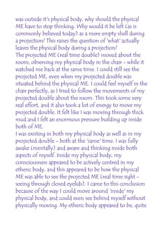 was outside it's physical body, why should the physical
ME have to stop thinking. Why would it be left (as is
commonly believed today) as a mere empty shell during
a projection? This raises the question of 'what' actually
leaves the physical body during a projection?
The projected ME (real time double) moved about the
room, observing my physical body in the chair - while it
watched me back at the same time. I could still see the
projected ME, even when my projected double was
situated behind the physical ME. I could feel myself in the
chair perfectly, as I tried to follow the movements of my
projected double about the room. This took some very
real effort, and it also took a lot of energy to move my
projected double. It felt like I was moving through thick
mud and I felt an enormous pressure building up inside
both of ME.
I was existing in both my physical body as well as in my
projected double - both at the 'same' time. I was fully
awake (mentally) and aware and thinking inside both
aspects of myself. Inside my physical body, my
consciousness appeared to be actively centred in my
etheric body, and this appeared to be how the physical
ME was able to see the projected ME (real time sight -
seeing through closed eyelids). I came to this conclusion
because of the way I could move around 'inside' my
physical body, and could even see behind myself without
physically moving. My etheric body appeared to be, quite
 