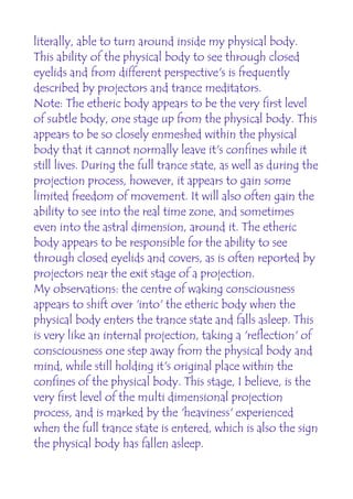 literally, able to turn around inside my physical body.
This ability of the physical body to see through closed
eyelids and from different perspective's is frequently
described by projectors and trance meditators.
Note: The etheric body appears to be the very first level
of subtle body, one stage up from the physical body. This
appears to be so closely enmeshed within the physical
body that it cannot normally leave it's confines while it
still lives. During the full trance state, as well as during the
projection process, however, it appears to gain some
limited freedom of movement. It will also often gain the
ability to see into the real time zone, and sometimes
even into the astral dimension, around it. The etheric
body appears to be responsible for the ability to see
through closed eyelids and covers, as is often reported by
projectors near the exit stage of a projection.
My observations: the centre of waking consciousness
appears to shift over 'into' the etheric body when the
physical body enters the trance state and falls asleep. This
is very like an internal projection, taking a 'reflection' of
consciousness one step away from the physical body and
mind, while still holding it's original place within the
confines of the physical body. This stage, I believe, is the
very first level of the multi dimensional projection
process, and is marked by the 'heaviness' experienced
when the full trance state is entered, which is also the sign
the physical body has fallen asleep.
 