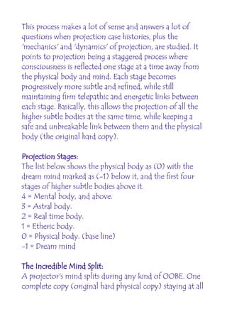 This process makes a lot of sense and answers a lot of
questions when projection case histories, plus the
'mechanics' and 'dynamics' of projection, are studied. It
points to projection being a staggered process where
consciousness is reflected one stage at a time away from
the physical body and mind. Each stage becomes
progressively more subtle and refined, while still
maintaining firm telepathic and energetic links between
each stage. Basically, this allows the projection of all the
higher subtle bodies at the same time, while keeping a
safe and unbreakable link between them and the physical
body (the original hard copy).

Projection Stages:
The list below shows the physical body as (0) with the
dream mind marked as (-1) below it, and the first four
stages of higher subtle bodies above it.
4 = Mental body, and above.
3 = Astral body.
2 = Real time body.
1 = Etheric body.
0 = Physical body. (base line)
-1 = Dream mind

The Incredible Mind Split:
A projector's mind splits during any kind of OOBE. One
complete copy (original hard physical copy) staying at all
 