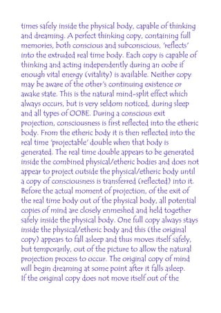 times safely inside the physical body, capable of thinking
and dreaming. A perfect thinking copy, containing full
memories, both conscious and subconscious, 'reflects'
into the extruded real time body. Each copy is capable of
thinking and acting independently during an oobe if
enough vital energy (vitality) is available. Neither copy
may be aware of the other's continuing existence or
awake state. This is the natural mind-split effect which
always occurs, but is very seldom noticed, during sleep
and all types of OOBE. During a conscious exit
projection, consciousness is first reflected into the etheric
body. From the etheric body it is then reflected into the
real time 'projectable' double when that body is
generated. The real time double appears to be generated
inside the combined physical/etheric bodies and does not
appear to project outside the physical/etheric body until
a copy of consciousness is transferred (reflected) into it.
Before the actual moment of projection, of the exit of
the real time body out of the physical body, all potential
copies of mind are closely enmeshed and held together
safely inside the physical body. One full copy always stays
inside the physical/etheric body and this (the original
copy) appears to fall asleep and thus moves itself safely,
but temporarily, out of the picture to allow the natural
projection process to occur. The original copy of mind
will begin dreaming at some point after it falls asleep.
If the original copy does not move itself out of the
 