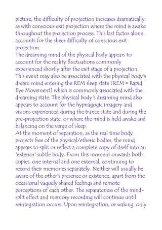 picture, the difficulty of projection increases dramatically,
as with conscious exit projection where the mind is awake
throughout the projection process. This last factor alone
accounts for the sheer difficulty of conscious exit
projection.
The dreaming mind of the physical body appears to
account for the reality fluctuations commonly
experienced shortly after the exit stage of a projection.
This event may also be associated with the physical body's
dream mind entering the REM sleep state (REM = Rapid
Eye Movement) which is commonly associated with the
dreaming state. The physical body's dreaming mind also
appears to account for the hypnagogic imagery and
visions experienced during the trance state and during the
pre-projection state, or where the mind is held awake and
balancing on the verge of sleep.
At the moment of separation, as the real time body
projects free of the physical/etheric bodies, the mind
appears to split or reflect a complete copy of itself into an
'exterior' subtle body. From this moment onwards both
copies, one internal and one external, continuing to
record their memories separately. Neither will usually be
aware of the other's presence or existence, apart from the
occasional vaguely shared feelings and remote
perceptions of each other. The separateness of the mind-
split effect and memory recording will continue until
reintegration occurs. Upon reintegration, or waking, only
 