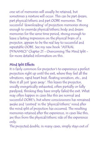 one set of memories will usually be retained, but
sometimes a mixture will occur. This can be part dream,
part physical/etheric and part OOBE memories. The
successful 'downloading' of projection memories strong
enough to override physical/etheric body and dream
memories for the same time period, strong enough to
leave a lasting impression on the physical brain of a
projector, appears to be the real key to successful and
repeatable OOBE. See my new book "ASTRAL
DYNAMICS" Chapter 21 - Overcoming The Mind Split -
for more detailed information on this.

Mind Split Effects:
It is fairly common for projector's to experience a perfect
projection right up until the exit, where they feel all the
vibrations, rapid heart beat, floating sensation, etc., and
then it all just 'goes away'. This leaves the projector,
usually energetically exhausted, often partially or fully
paralysed, thinking they have simply failed the exit. What
may often happen in cases like this are normal and
successful OOBE's, but where consciousness has remained
awake and 'centred' in the 'physical/etheric' mind after
the mind split of projection has occurred. The resulting
memories retained after the experience, in cases like this,
are thus from the physical/etheric side of the experience
only.
The projected double, in many cases, simply stays out of
 