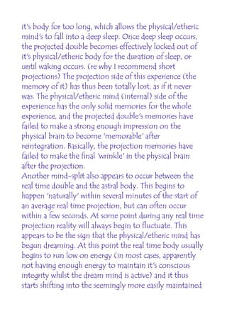it's body for too long, which allows the physical/etheric
mind's to fall into a deep sleep. Once deep sleep occurs,
the projected double becomes effectively locked out of
it's physical/etheric body for the duration of sleep, or
until waking occurs. (re why I recommend short
projections) The projection side of this experience (the
memory of it) has thus been totally lost, as if it never
was. The physical/etheric mind (internal) side of the
experience has the only solid memories for the whole
experience, and the projected double's memories have
failed to make a strong enough impression on the
physical brain to become 'memorable' after
reintegration. Basically, the projection memories have
failed to make the final 'wrinkle' in the physical brain
after the projection.
Another mind-split also appears to occur between the
real time double and the astral body. This begins to
happen 'naturally' within several minutes of the start of
an average real time projection, but can often occur
within a few seconds. At some point during any real time
projection reality will always begin to fluctuate. This
appears to be the sign that the physical/etheric mind has
begun dreaming. At this point the real time body usually
begins to run low on energy (in most cases, apparently
not having enough energy to maintain it's conscious
integrity whilst the dream mind is active) and it thus
starts shifting into the seemingly more easily maintained
 