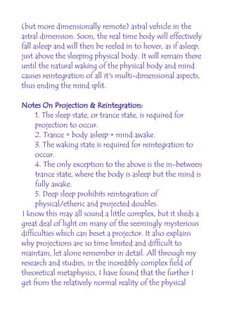 (but more dimensionally remote) astral vehicle in the
astral dimension. Soon, the real time body will effectively
fall asleep and will then be reeled in to hover, as if asleep,
just above the sleeping physical body. It will remain there
until the natural waking of the physical body and mind
causes reintegration of all it's multi-dimensional aspects,
thus ending the mind split.

Notes On Projection & Reintegration:
     1. The sleep state, or trance state, is required for
     projection to occur.
     2. Trance = body asleep + mind awake.
     3. The waking state is required for reintegration to
     occur.
     4. The only exception to the above is the in-between
     trance state, where the body is asleep but the mind is
     fully awake.
     5. Deep sleep prohibits reintegration of
     physical/etheric and projected doubles.
I know this may all sound a little complex, but it sheds a
great deal of light on many of the seemingly mysterious
difficulties which can beset a projector. It also explains
why projections are so time limited and difficult to
maintain, let alone remember in detail. All through my
research and studies, in the incredibly complex field of
theoretical metaphysics, I have found that the further I
get from the relatively normal reality of the physical
 