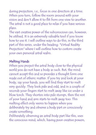 during projection, i.e., focus in one direction at a time.
When you turn, follow the room around with your
vision and don't allow it to flit from one view to another.
The astral is not a good place to relax if you have serious
plans.
The vast creative power of the subconscious can, however,
be utilised. It is an extremely valuable tool if you know
how to use it. I will outline ways to do this, in the third
part of this series, under the heading: "Virtual Reality
Projection" where I will outline how to custom create
your own personal astral realm.

Melting Hands
When you project the astral body close to the physical
world you do not have a body as such. But, the mind
cannot accept this and so provides a thought form one
made out of etheric matter. If you try and look at your
body, say your hands, you will find they start to melt
very quickly. They look pale and odd, and in a couple of
seconds your fingers start to melt away like ice under a
blow torch. They shorten into pale stumps, then the rest
of your hand and arm starts to melt away too. This
melting effect only seems to happen when you
deliberately try and observe a body part or consciously
create something.
Deliberately observing an astral body part like this, uses
the conscious mind, which, having poor creative powers,
 